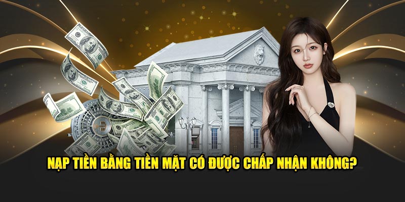 Nạp tiền bằng tiền mặt có được chấp nhận không?